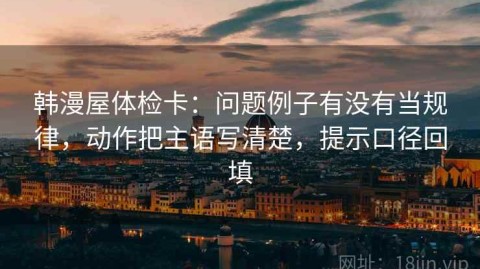 韩漫屋体检卡：问题例子有没有当规律，动作把主语写清楚，提示口径回填
