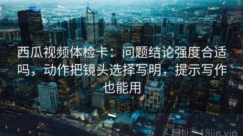 西瓜视频体检卡：问题结论强度合适吗，动作把镜头选择写明，提示写作也能用
