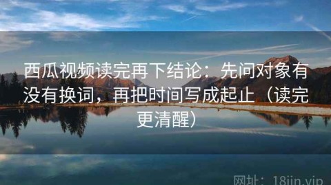 西瓜视频读完再下结论：先问对象有没有换词，再把时间写成起止（读完更清醒）