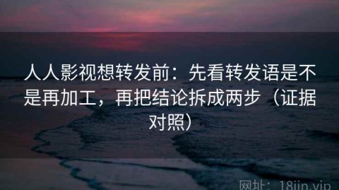 人人影视想转发前：先看转发语是不是再加工，再把结论拆成两步（证据对照）