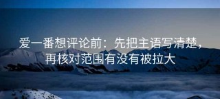 爱一番想评论前：先把主语写清楚，再核对范围有没有被拉大