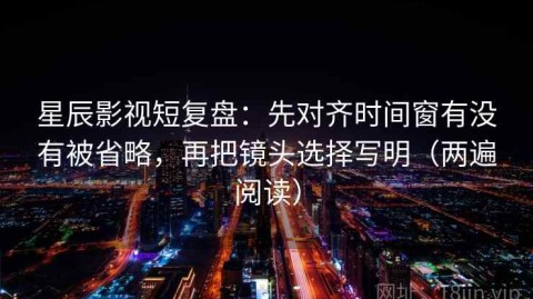 星辰影视短复盘：先对齐时间窗有没有被省略，再把镜头选择写明（两遍阅读）
