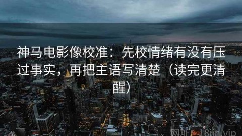 神马电影像校准：先校情绪有没有压过事实，再把主语写清楚（读完更清醒）
