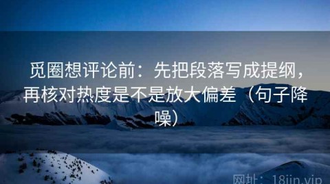 觅圈想评论前：先把段落写成提纲，再核对热度是不是放大偏差（句子降噪）