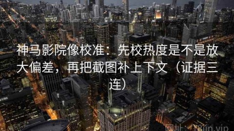 神马影院像校准：先校热度是不是放大偏差，再把截图补上下文（证据三连）