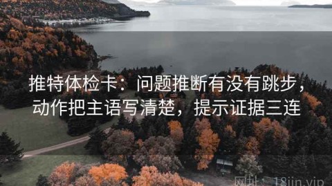 推特体检卡：问题推断有没有跳步，动作把主语写清楚，提示证据三连
