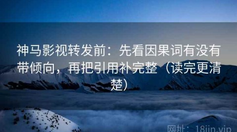 神马影视转发前：先看因果词有没有带倾向，再把引用补完整（读完更清楚）