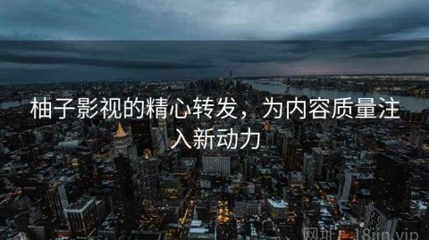 柚子影视的精心转发，为内容质量注入新动力