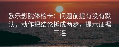 欧乐影院体检卡：问题前提有没有默认，动作把结论拆成两步，提示证据三连