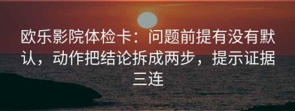 欧乐影院体检卡：问题前提有没有默认，动作把结论拆成两步，提示证据三连