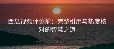 西瓜视频评论前：完整引用与热度核对的智慧之道