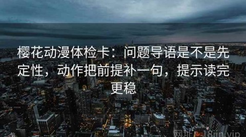 樱花动漫体检卡：问题导语是不是先定性，动作把前提补一句，提示读完更稳