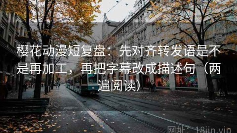 樱花动漫短复盘：先对齐转发语是不是再加工，再把字幕改成描述句（两遍阅读）