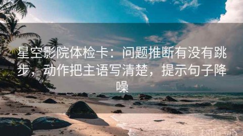 星空影院体检卡：问题推断有没有跳步，动作把主语写清楚，提示句子降噪