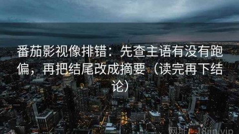 番茄影视像排错：先查主语有没有跑偏，再把结尾改成摘要（读完再下结论）