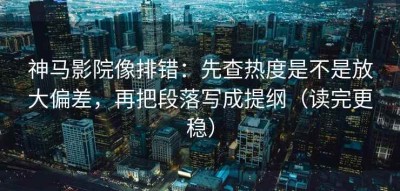 神马影院像排错：先查热度是不是放大偏差，再把段落写成提纲（读完更稳）