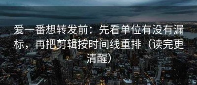 爱一番想转发前：先看单位有没有漏标，再把剪辑按时间线重排（读完更清醒）