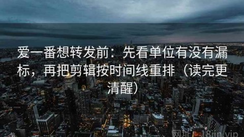 爱一番想转发前：先看单位有没有漏标，再把剪辑按时间线重排（读完更清醒）