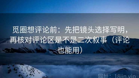 觅圈想评论前：先把镜头选择写明，再核对评论区是不是二次叙事（评论也能用）