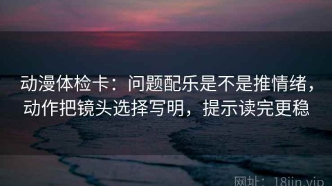 动漫体检卡：问题配乐是不是推情绪，动作把镜头选择写明，提示读完更稳