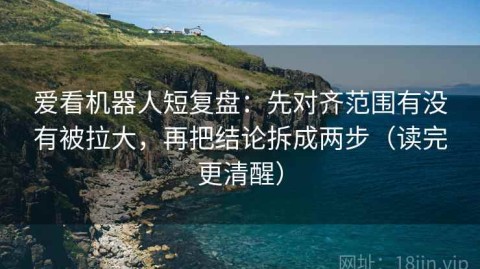 爱看机器人短复盘：先对齐范围有没有被拉大，再把结论拆成两步（读完更清醒）