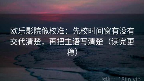 欧乐影院像校准：先校时间窗有没有交代清楚，再把主语写清楚（读完更稳）