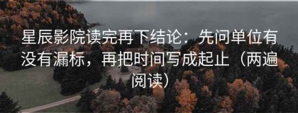 星辰影院读完再下结论：先问单位有没有漏标，再把时间写成起止（两遍阅读）