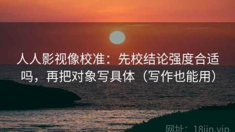 人人影视像校准：先校结论强度合适吗，再把对象写具体（写作也能用）
