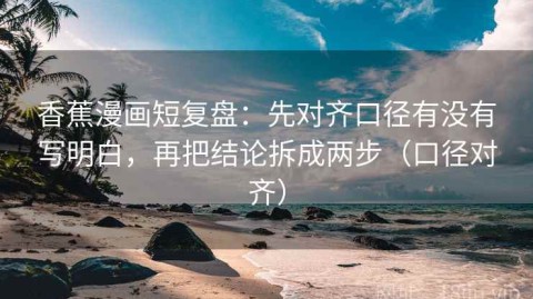香蕉漫画短复盘：先对齐口径有没有写明白，再把结论拆成两步（口径对齐）