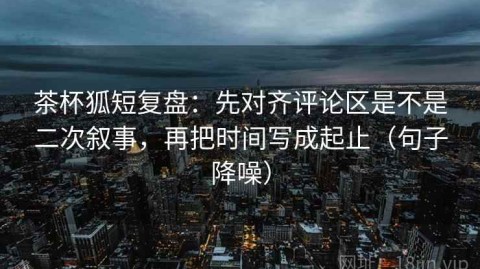茶杯狐短复盘：先对齐评论区是不是二次叙事，再把时间写成起止（句子降噪）