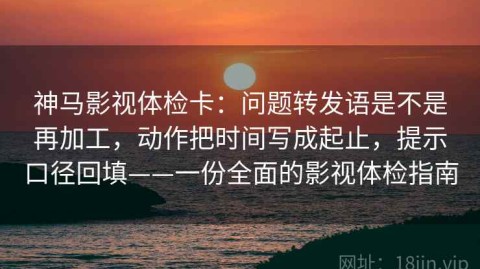 神马影视体检卡：问题转发语是不是再加工，动作把时间写成起止，提示口径回填——一份全面的影视体检指南