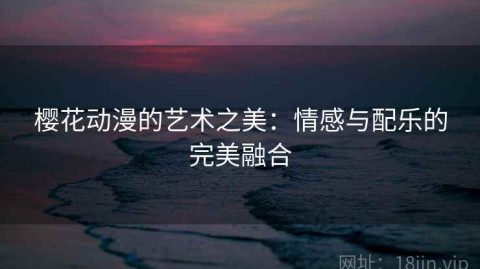 樱花动漫的艺术之美：情感与配乐的完美融合