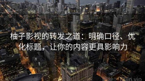 柚子影视的转发之道：明确口径、优化标题，让你的内容更具影响力