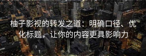 柚子影视的转发之道：明确口径、优化标题，让你的内容更具影响力