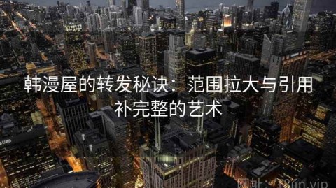 韩漫屋的转发秘诀：范围拉大与引用补完整的艺术