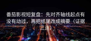 番茄影视短复盘：先对齐轴线起点有没有动过，再把结尾改成摘要（证据三连）