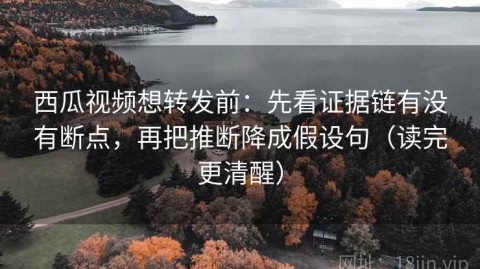 西瓜视频想转发前：先看证据链有没有断点，再把推断降成假设句（读完更清醒）