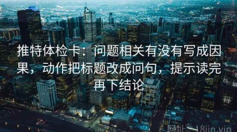 推特体检卡：问题相关有没有写成因果，动作把标题改成问句，提示读完再下结论