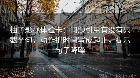柚子影视体检卡：问题引用有没有只截半句，动作把时间写成起止，提示句子降噪
