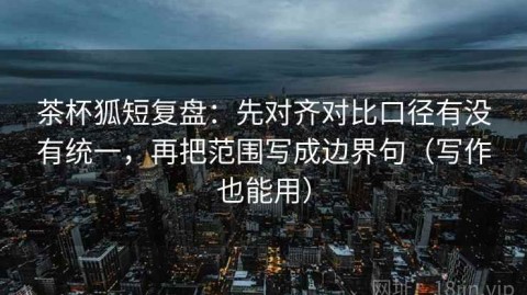 茶杯狐短复盘：先对齐对比口径有没有统一，再把范围写成边界句（写作也能用）
