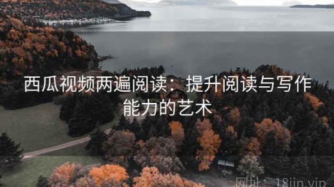 西瓜视频两遍阅读：提升阅读与写作能力的艺术