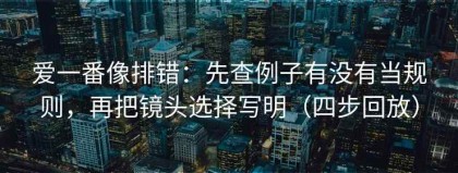 爱一番像排错：先查例子有没有当规则，再把镜头选择写明（四步回放）