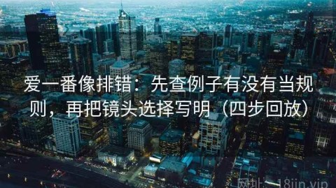 爱一番像排错：先查例子有没有当规则，再把镜头选择写明（四步回放）