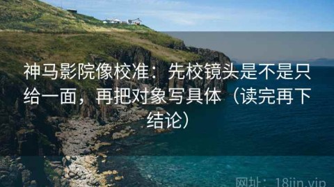 神马影院像校准：先校镜头是不是只给一面，再把对象写具体（读完再下结论）