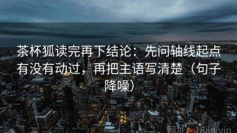 茶杯狐读完再下结论：先问轴线起点有没有动过，再把主语写清楚（句子降噪）