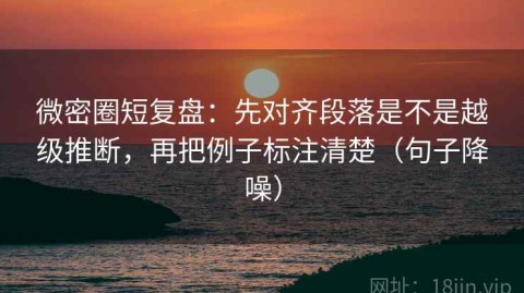 微密圈短复盘：先对齐段落是不是越级推断，再把例子标注清楚（句子降噪）