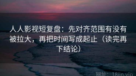 人人影视短复盘：先对齐范围有没有被拉大，再把时间写成起止（读完再下结论）