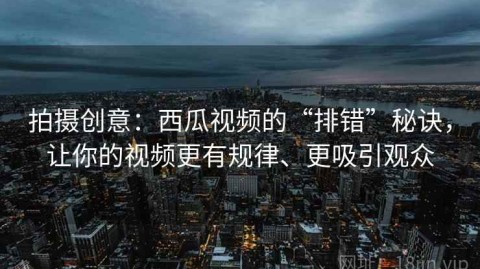 拍摄创意：西瓜视频的“排错”秘诀，让你的视频更有规律、更吸引观众