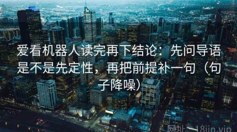 爱看机器人读完再下结论：先问导语是不是先定性，再把前提补一句（句子降噪）