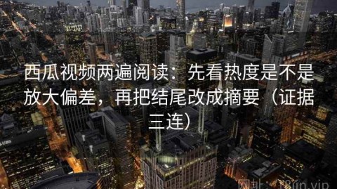西瓜视频两遍阅读：先看热度是不是放大偏差，再把结尾改成摘要（证据三连）
